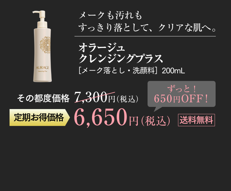 メークも汚れもすっきり落として、クリアな肌へ。 オラージュクレンジングプラス ［メーク落とし・洗顔料］200mL その都度価格 7,300円（税込） 定期お得価格 6,650円（税込） ずっと！ 650円OFF！ 送料無料