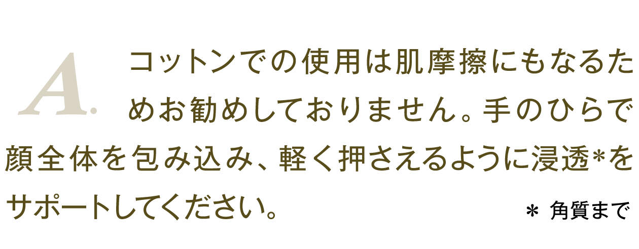 A.コットンでの使用は肌摩擦にもなるためお勧めしておりません。手のひらで顔全体を包み込み、軽く押さえるように浸透＊をサポートしてください。 ＊ 角質まで