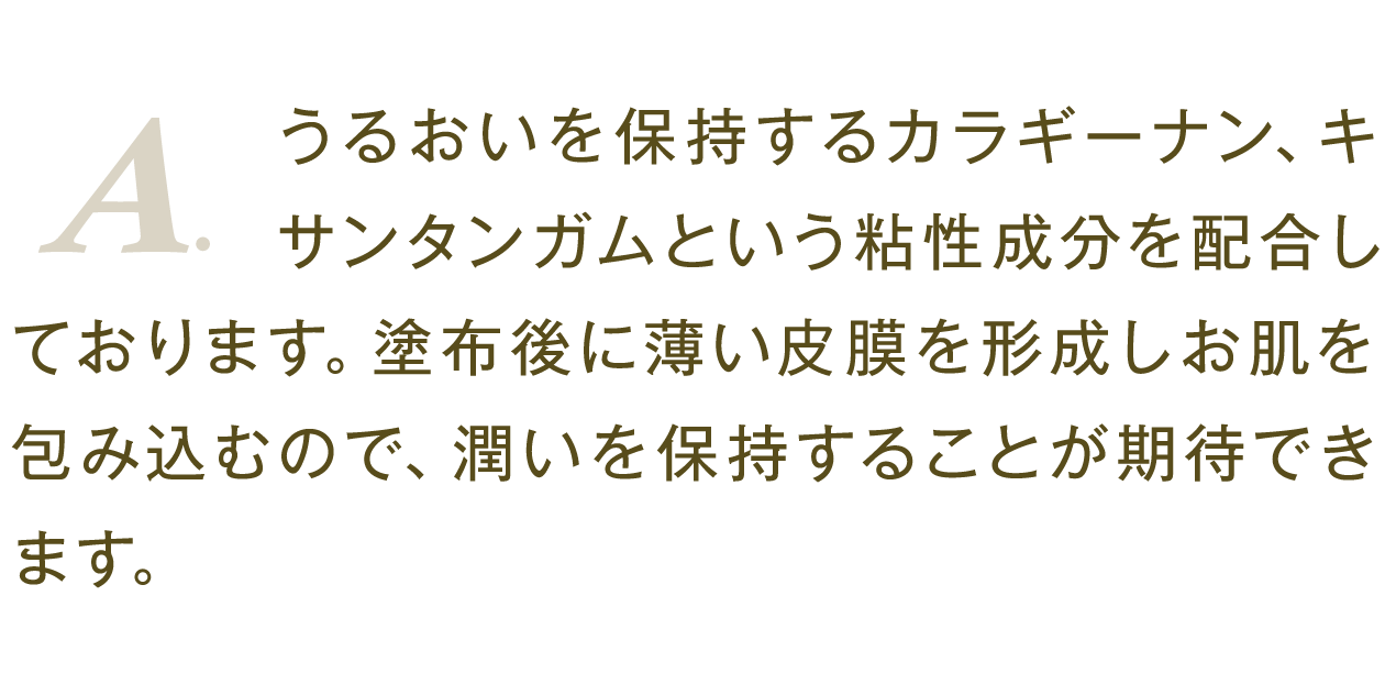 A.うるおいを保持するカラギーナン、キサンタンガムという粘性成分を配合しております。塗布後に薄い皮膜を形成しお肌を包み込むので、潤いを保持することが期待できます。