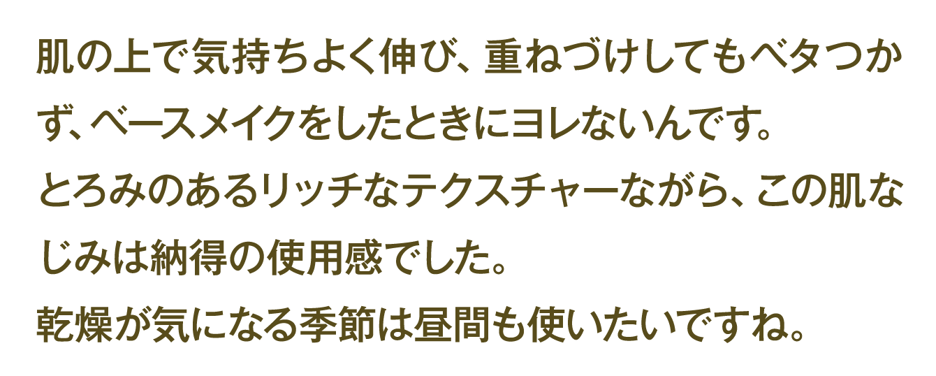 肌の上で気持ちよく伸び、重ねづけしてもベタつかず、ベースメイクをしたときにヨレないんです。 とろみのあるリッチなテクスチャーながら、この肌なじみは納得の使用感でした。 乾燥が気になる季節は昼間も使いたいですね。