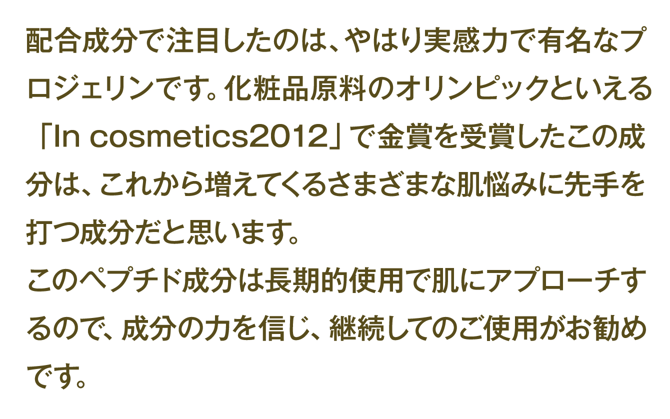 配合成分で注目したのは、やはり実感力で有名なプロジェリンです。化粧品原料のオリンピックといえる「Incosmetics2012」で金賞を受賞したこの成分は、これから増えてくるさまざまな肌悩みに先手を打つ成分だと思います。 このペプチド成分は長期的使用で肌にアプローチするので、成分の力を信じ、継続してのご使用がお勧めです。