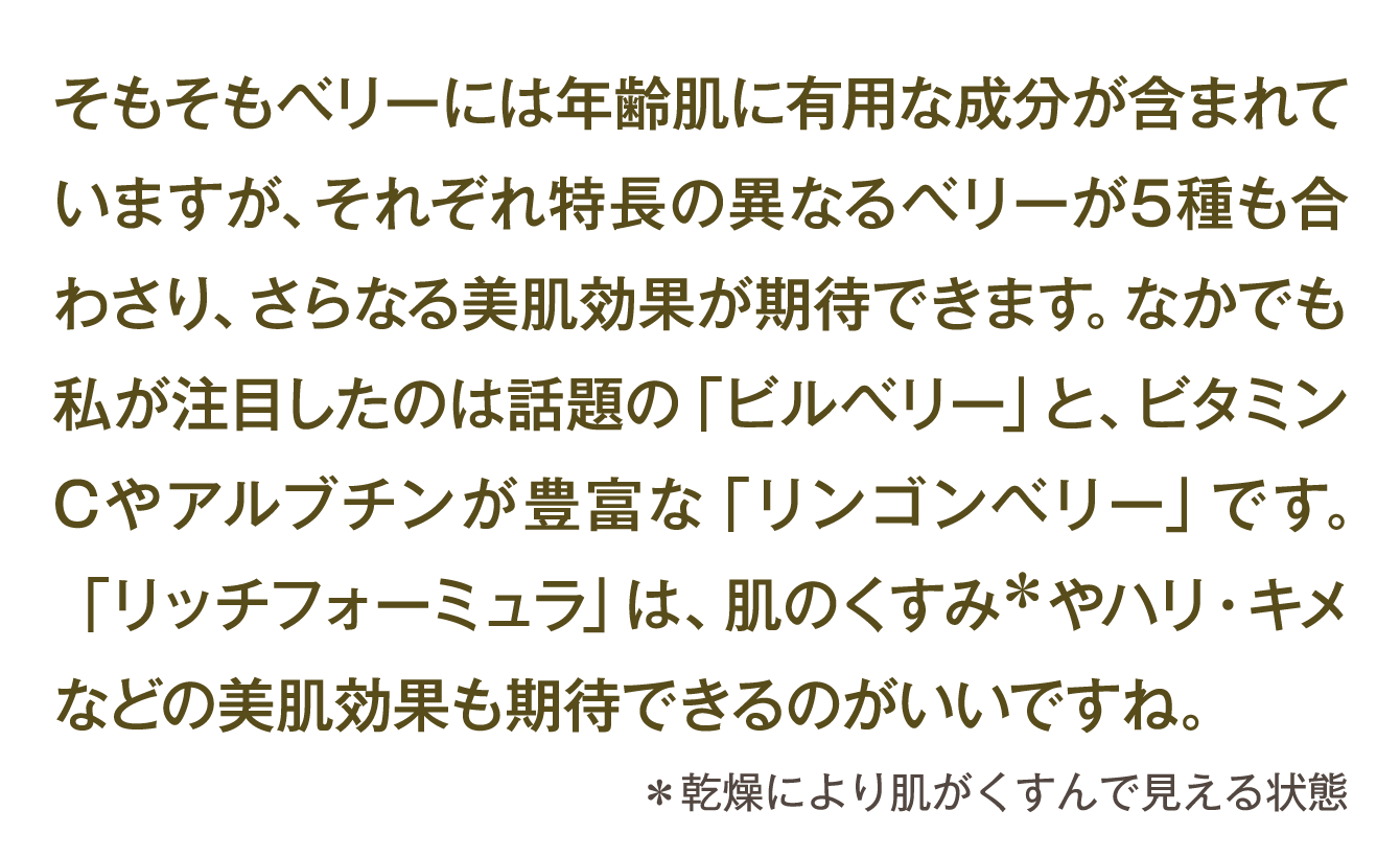 そもそもベリーには年齢肌に有用な成分が含まれていますが、それぞれ特長の異なるベリーが5種も合わさり、さらなる美肌効果が期待できます。なかでも私が注目したのは話題の「ビルベリー」と、ビタミンCやアルブチンが豊富な「リンゴンベリー」です。「リッチフォーミュラ」は、肌のくすみ＊やハリ・キメなどの美肌効果も期待できるのがいいですね。 ＊乾燥により肌がくすんで見える状態