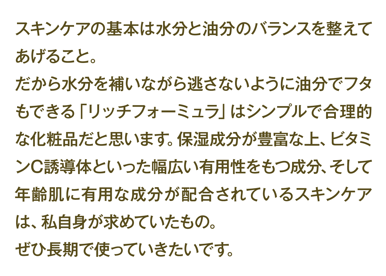 スキンケアの基本は水分と油分のバランスを整えてあげること。 だから水分を補いながら逃さないように油分でフタもできる「リッチフォーミュラ」はシンプルで合理的な化粧品だと思います。保湿成分が豊富な上、ビタミンC誘導体といった幅広い有用性をもつ成分、そして年齢肌に有用な成分が配合されているスキンケアは、私自身が求めていたもの。 ぜひ長期で使っていきたいです。