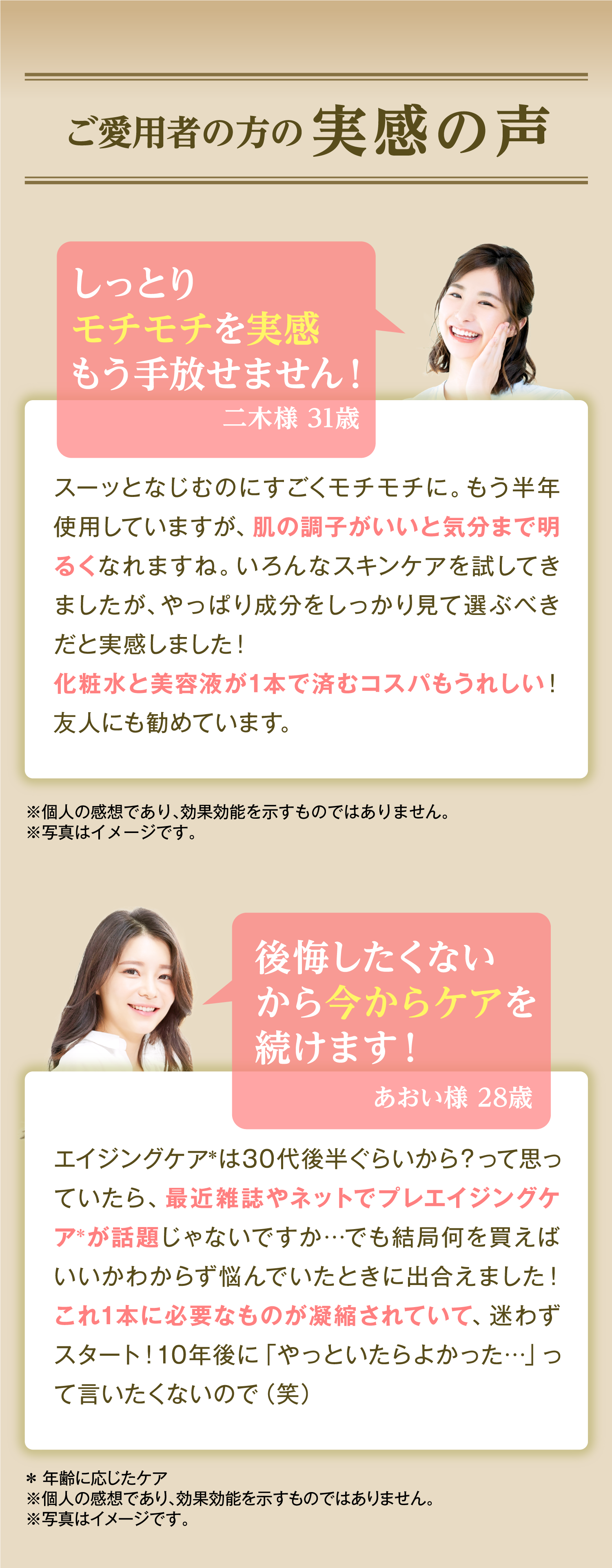 ご愛用者の方の実感の声 しっとりモチモチを実感 もう手放せません！ 二木様 31歳 スーッとなじむのにすごくモチモチに。もう半年使用していますが、肌の調子がいいと気分まで明るくなれますね。いろんなスキンケアを試してきましたが、やっぱり成分をしっかり見て選ぶべきだと実感しました！ 化粧水と美容液が1本で済むコスパもうれしい！友人にも勧めています。 ※個人の感想であり、効果効能を示すものではありません。 ※写真はイメージです。 後悔したくないから今からケアを続けます！ あおい様 28歳 エイジングケア＊は30代後半ぐらいから？って思っていたら、最近雑誌やネットでプレエイジングケア＊が話題じゃないですか…でも結局何を買えばいいかわからず悩んでいたときに出合えました！これ1本に必要なものが凝縮されていて、迷わずスタート！10年後に「やっといたらよかった…」って言いたくないので（笑）＊ 年齢に応じたケア ※個人の感想であり、効果効能を示すものではありません。 ※写真はイメージです。