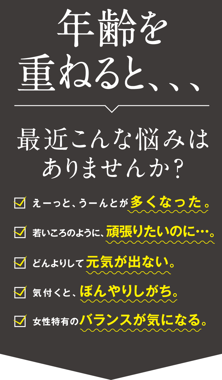 年齢を重ねると、、、最近こんな悩みはありませんか？えーっと、うーんとが多くなった。/若いころのように、頑張りたいのに・・・。/どんよりして元気が出ない。/気付くと、ぼんやりしがち。/女性特有のバランスが気になる。