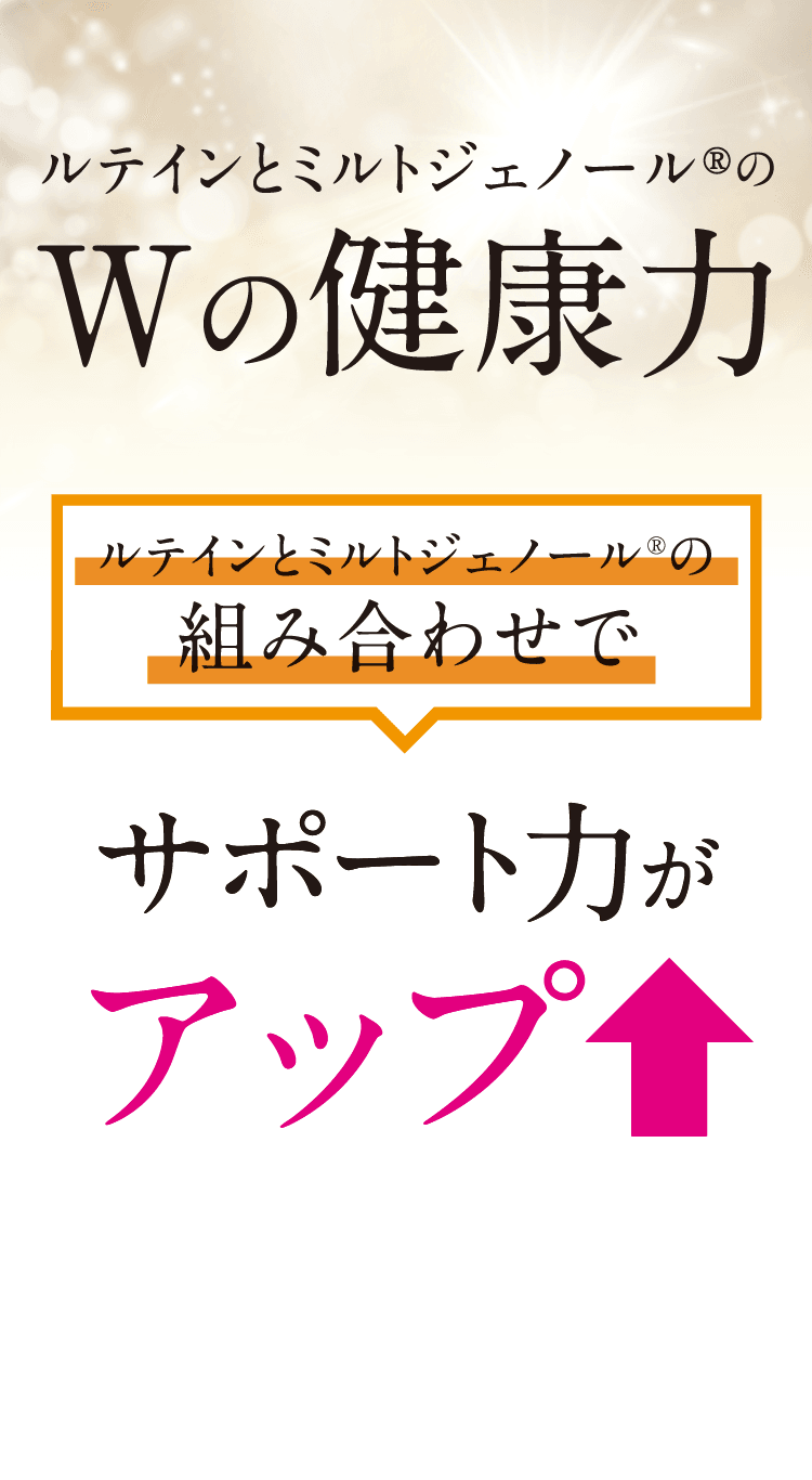 ルテインとミルトジェノール®のWの健康力。ルテインとミルトジェノール®の組み合わせでサポート力がアップ！