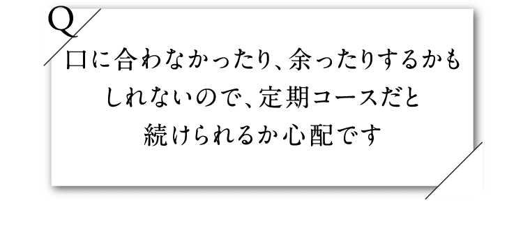 口に合わなかったり、余ったりするかもしれないので、定期コースだと続けられるか心配です