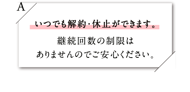 いつでも解約・休止ができます。継続回数の制限はありませんのでご安心ください。